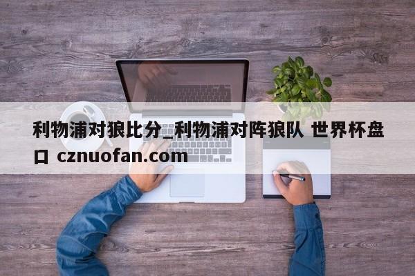 利物浦对狼比分_利物浦对阵狼队 世界杯盘口 cznuofan.com