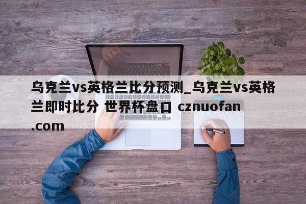 乌克兰vs英格兰比分预测_乌克兰vs英格兰即时比分 世界杯盘口 cznuofan.com
