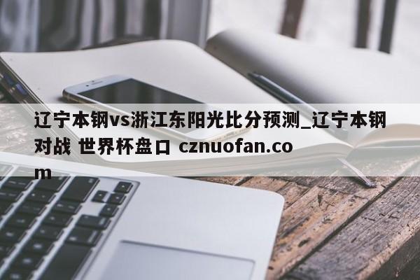 辽宁本钢vs浙江东阳光比分预测_辽宁本钢对战 世界杯盘口 cznuofan.com