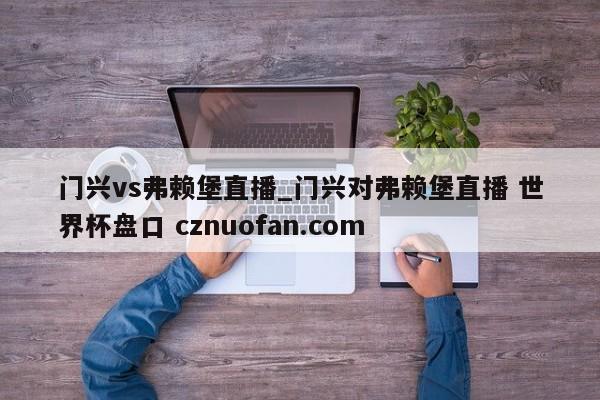 门兴vs弗赖堡直播_门兴对弗赖堡直播 世界杯盘口 cznuofan.com
