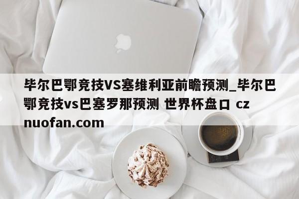毕尔巴鄂竞技VS塞维利亚前瞻预测_毕尔巴鄂竞技vs巴塞罗那预测 世界杯盘口 cznuofan.com