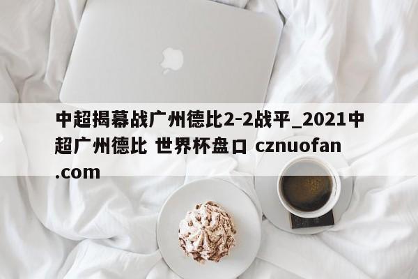 中超揭幕战广州德比2-2战平_2021中超广州德比 世界杯盘口 cznuofan.com