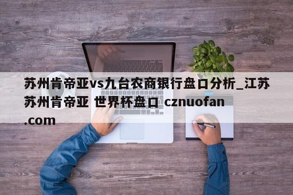 苏州肯帝亚vs九台农商银行盘口分析_江苏苏州肯帝亚 世界杯盘口 cznuofan.com