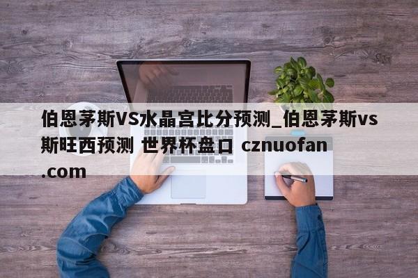 伯恩茅斯VS水晶宫比分预测_伯恩茅斯vs斯旺西预测 世界杯盘口 cznuofan.com