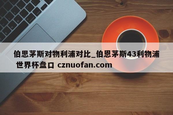 伯思茅斯对物利浦对比_伯恩茅斯43利物浦 世界杯盘口 cznuofan.com
