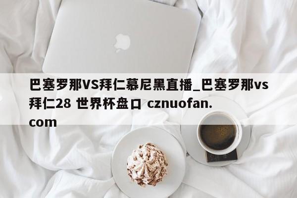 巴塞罗那VS拜仁慕尼黑直播_巴塞罗那vs拜仁28 世界杯盘口 cznuofan.com