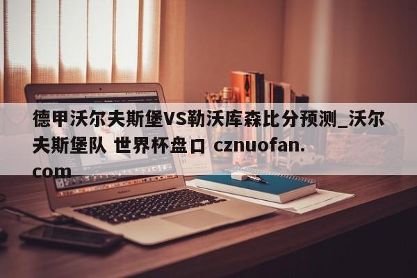 德甲沃尔夫斯堡VS勒沃库森比分预测_沃尔夫斯堡队 世界杯盘口 cznuofan.com