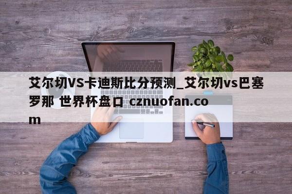 艾尔切VS卡迪斯比分预测_艾尔切vs巴塞罗那 世界杯盘口 cznuofan.com