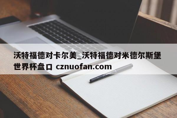 沃特福德对卡尔美_沃特福德对米德尔斯堡 世界杯盘口 cznuofan.com