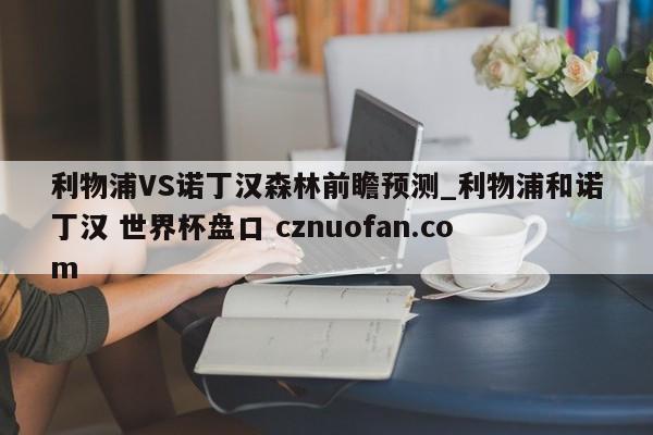 利物浦VS诺丁汉森林前瞻预测_利物浦和诺丁汉 世界杯盘口 cznuofan.com