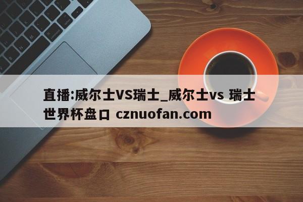 直播:威尔士VS瑞士_威尔士vs 瑞士 世界杯盘口 cznuofan.com