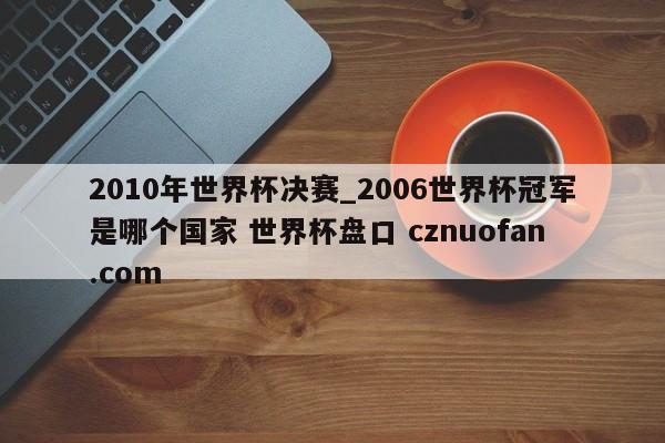 2010年世界杯决赛_2006世界杯冠军是哪个国家 世界杯盘口 cznuofan.com