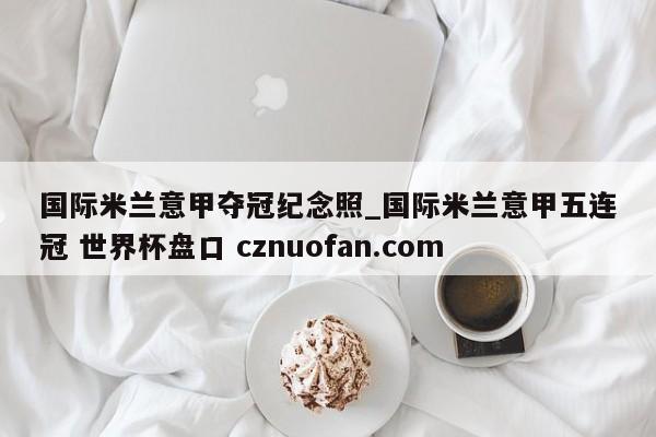 国际米兰意甲夺冠纪念照_国际米兰意甲五连冠 世界杯盘口 cznuofan.com