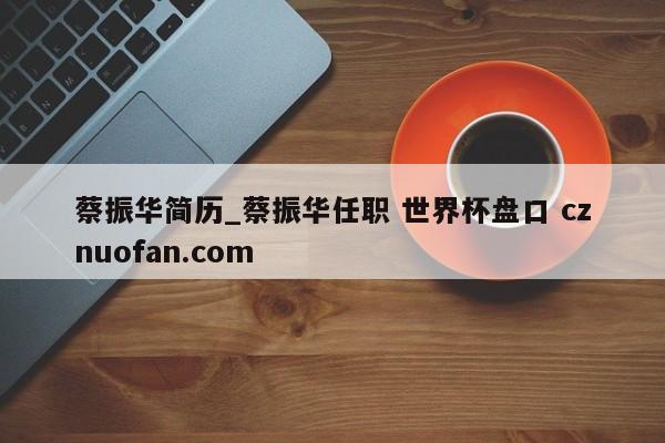 蔡振华简历_蔡振华任职 世界杯盘口 cznuofan.com