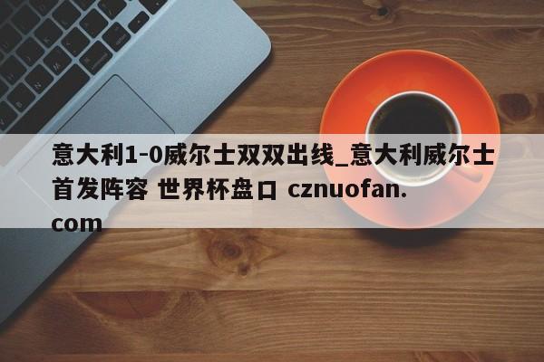 意大利1-0威尔士双双出线_意大利威尔士首发阵容 世界杯盘口 cznuofan.com