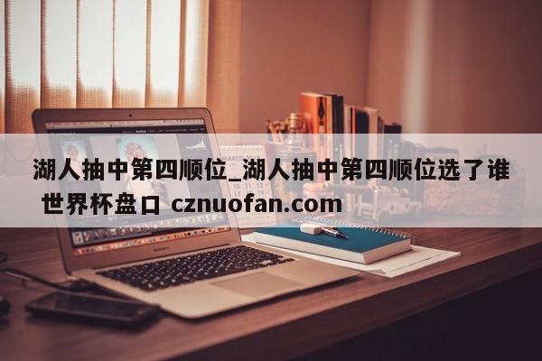 湖人抽中第四顺位_湖人抽中第四顺位选了谁 世界杯盘口 cznuofan.com