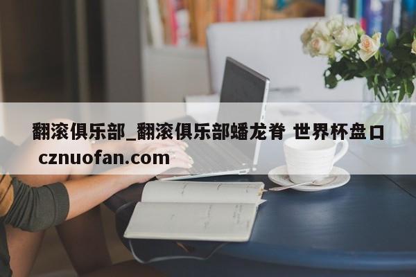 翻滚俱乐部_翻滚俱乐部蟠龙脊 世界杯盘口 cznuofan.com