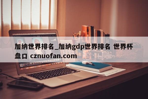 加纳世界排名_加纳gdp世界排名 世界杯盘口 cznuofan.com