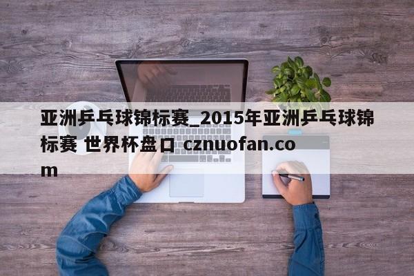 亚洲乒乓球锦标赛_2015年亚洲乒乓球锦标赛 世界杯盘口 cznuofan.com