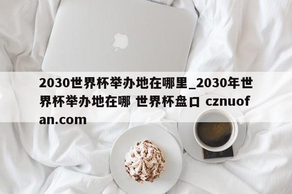 2030世界杯举办地在哪里_2030年世界杯举办地在哪 世界杯盘口 cznuofan.com