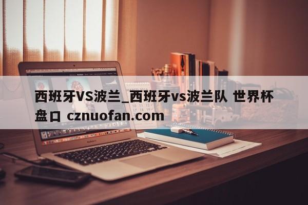 西班牙VS波兰_西班牙vs波兰队 世界杯盘口 cznuofan.com