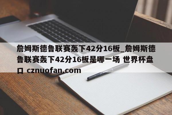 詹姆斯德鲁联赛轰下42分16板_詹姆斯德鲁联赛轰下42分16板是哪一场 世界杯盘口 cznuofan.com