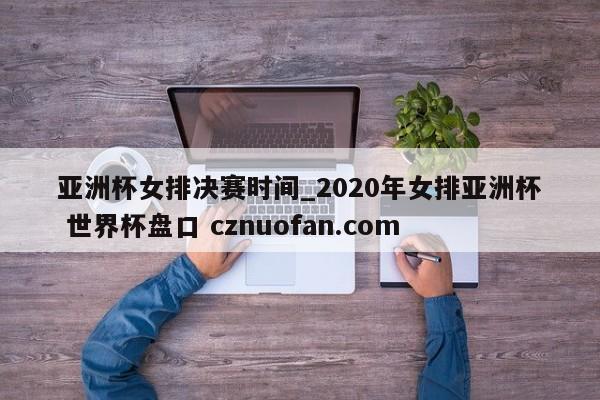 亚洲杯女排决赛时间_2020年女排亚洲杯 世界杯盘口 cznuofan.com
