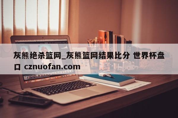 灰熊绝杀篮网_灰熊篮网结果比分 世界杯盘口 cznuofan.com