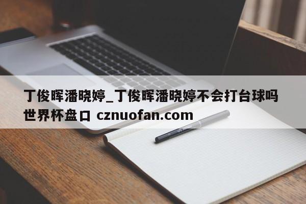 丁俊晖潘晓婷_丁俊晖潘晓婷不会打台球吗 世界杯盘口 cznuofan.com