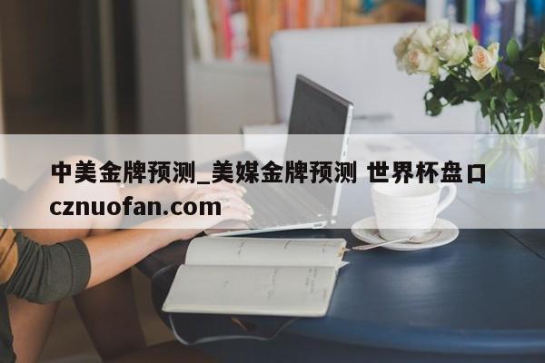 中美金牌预测_美媒金牌预测 世界杯盘口 cznuofan.com