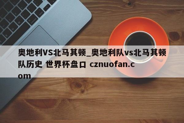 奥地利VS北马其顿_奥地利队vs北马其顿队历史 世界杯盘口 cznuofan.com