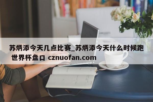 苏炳添今天几点比赛_苏炳添今天什么时候跑 世界杯盘口 cznuofan.com